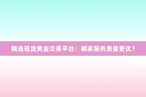 精选现货黄金交易平台：哪家服务质量更优？