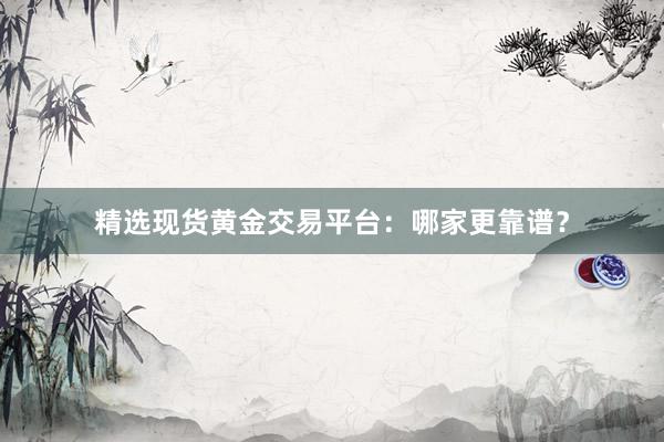 精选现货黄金交易平台：哪家更靠谱？