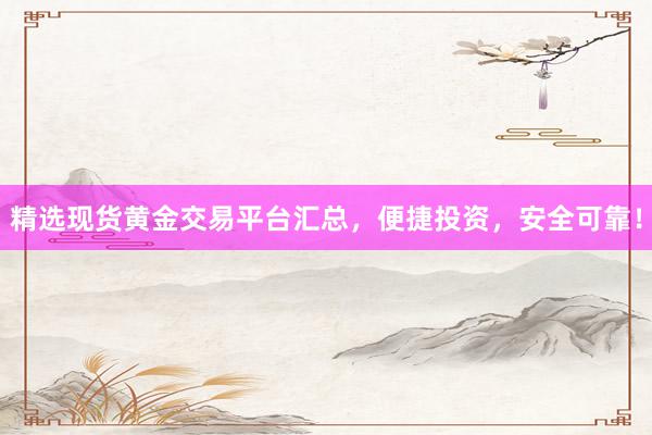 精选现货黄金交易平台汇总，便捷投资，安全可靠！