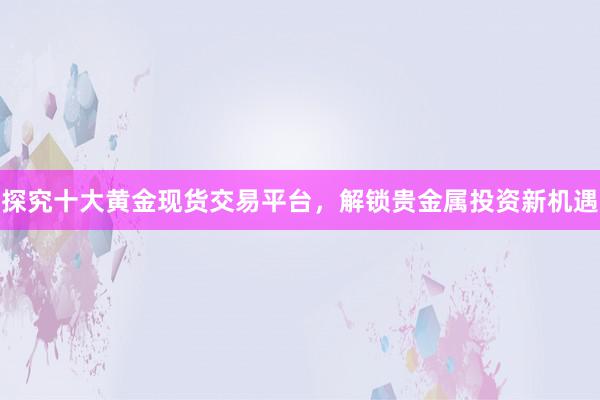 探究十大黄金现货交易平台，解锁贵金属投资新机遇