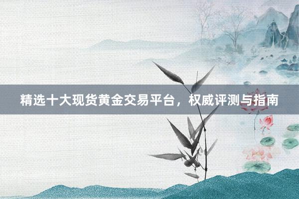 精选十大现货黄金交易平台，权威评测与指南