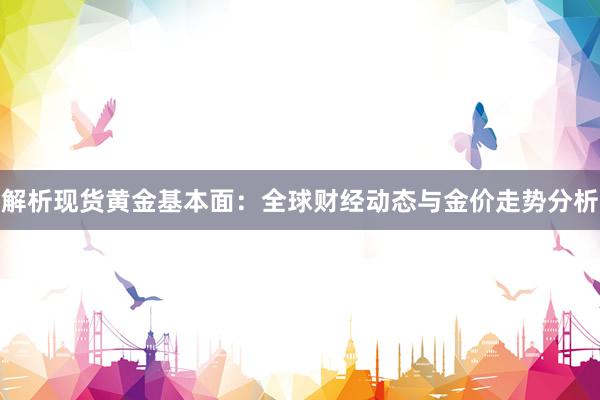 解析现货黄金基本面：全球财经动态与金价走势分析