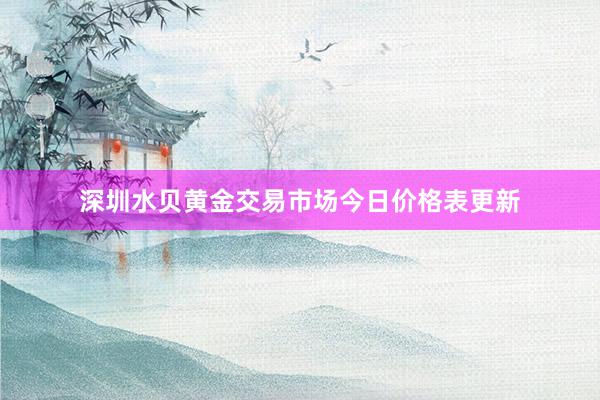 深圳水贝黄金交易市场今日价格表更新